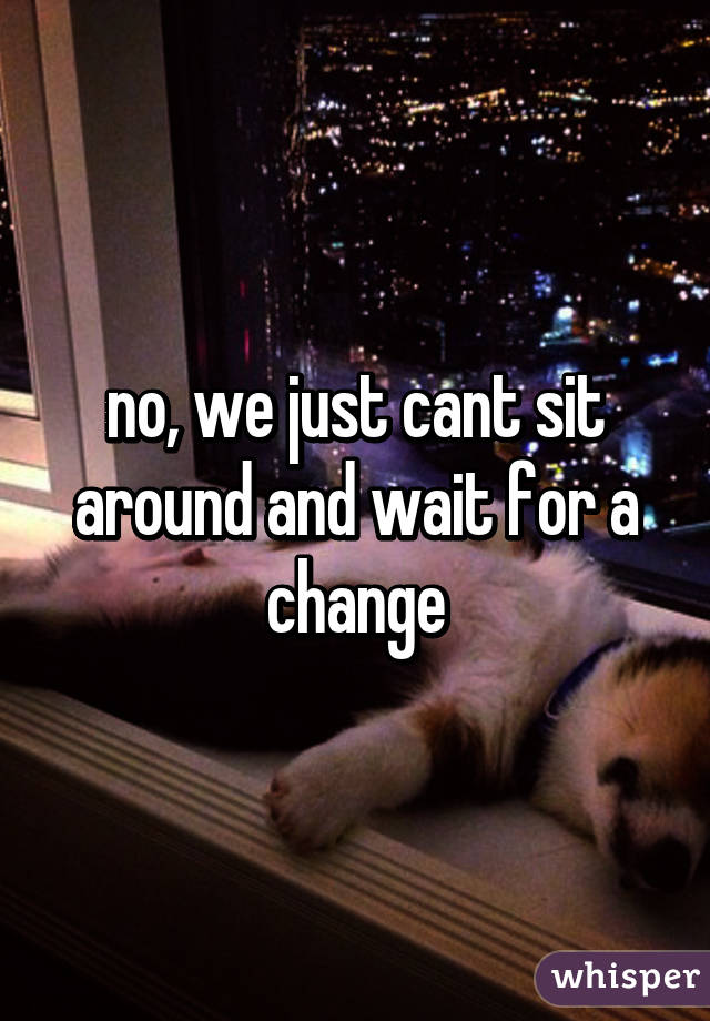 no, we just cant sit around and wait for a change