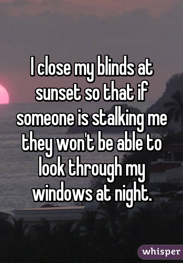 I close my blinds at sunset so that if someone is stalking me they won't be able to look through my windows at night.