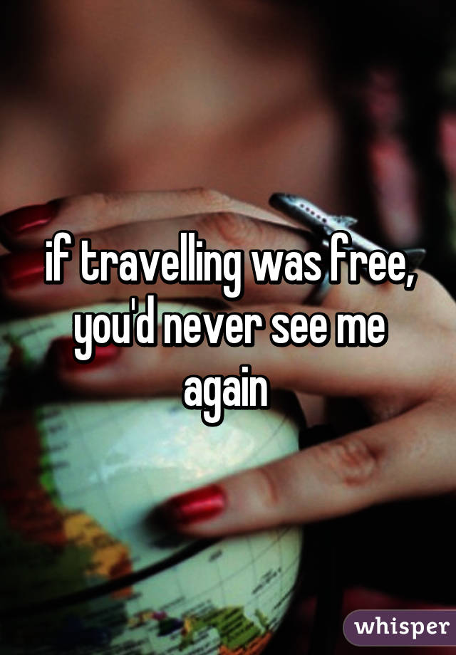 if travelling was free, you'd never see me again 