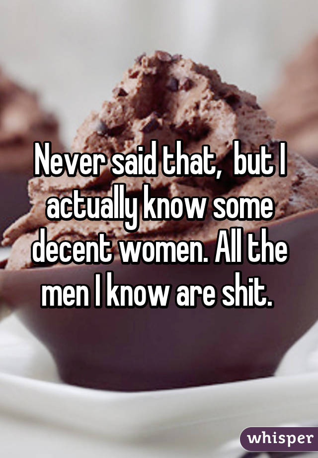 Never said that,  but I actually know some decent women. All the men I know are shit. 