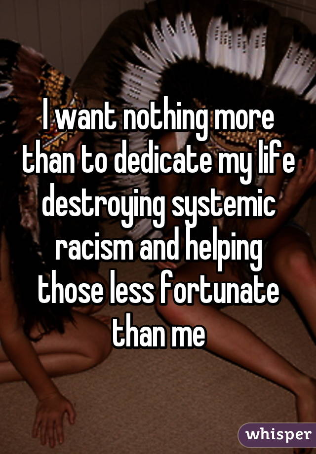 I want nothing more than to dedicate my life destroying systemic racism and helping those less fortunate than me