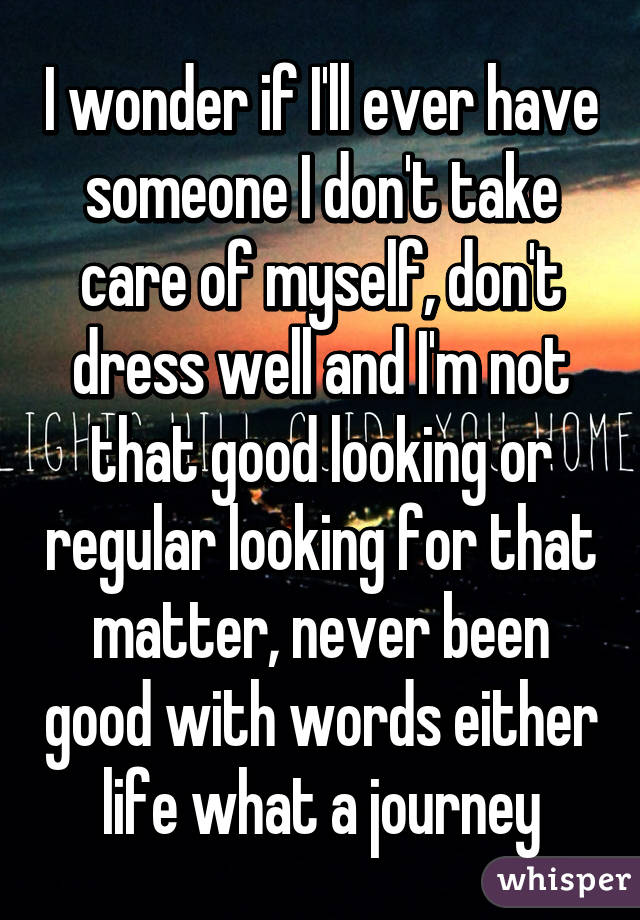 I wonder if I'll ever have someone I don't take care of myself, don't dress well and I'm not that good looking or regular looking for that matter, never been good with words either life what a journey