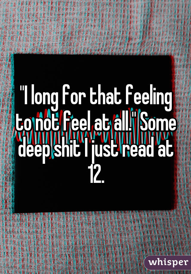 "I long for that feeling to not feel at all." Some deep shit I just read at 12.