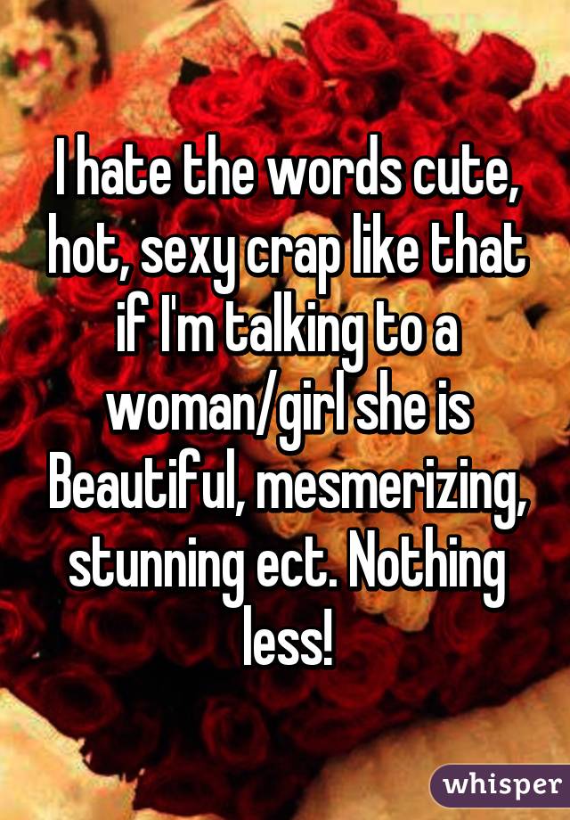 I hate the words cute, hot, sexy crap like that if I'm talking to a woman/girl she is Beautiful, mesmerizing, stunning ect. Nothing less!