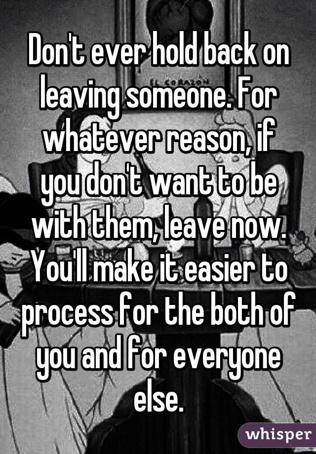 Don't ever hold back on leaving someone. For whatever reason, if you don't want to be with them, leave now. You'll make it easier to process for the both of you and for everyone else.