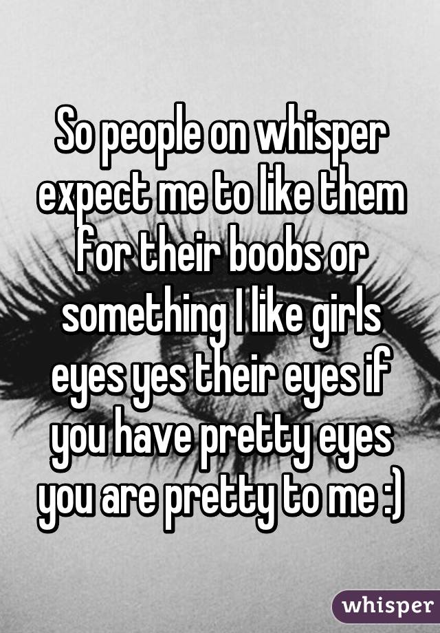 So people on whisper expect me to like them for their boobs or something I like girls eyes yes their eyes if you have pretty eyes you are pretty to me :)