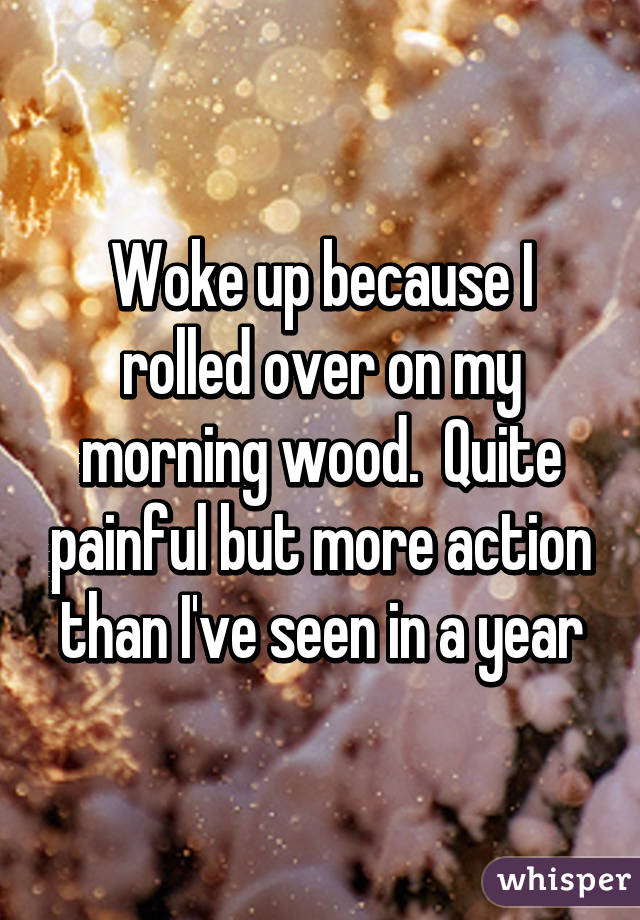 Woke up because I rolled over on my morning wood.  Quite painful but more action than I've seen in a year