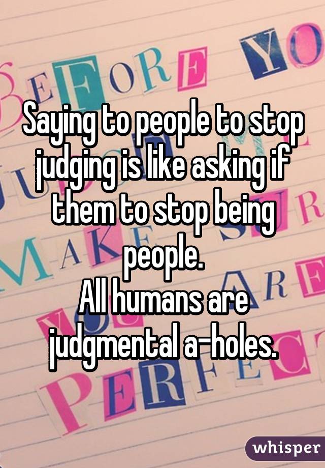 Saying to people to stop judging is like asking if them to stop being people.
All humans are judgmental a-holes.