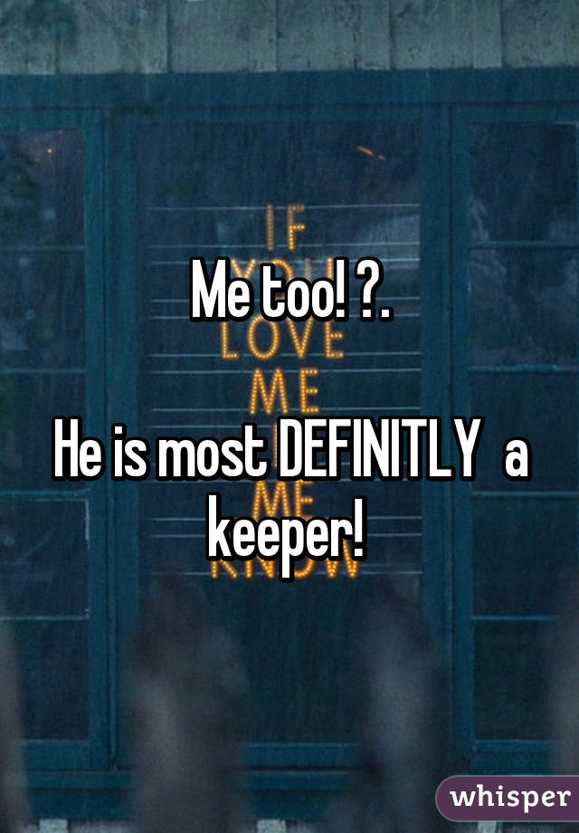 Me too! 😀.

He is most DEFINITLY  a keeper! 