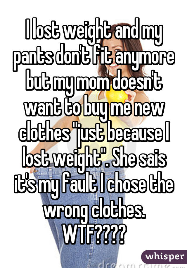 I lost weight and my pants don't fit anymore but my mom doesn't want to buy me new clothes "just because I lost weight". She sais it's my fault I chose the wrong clothes.
WTF????