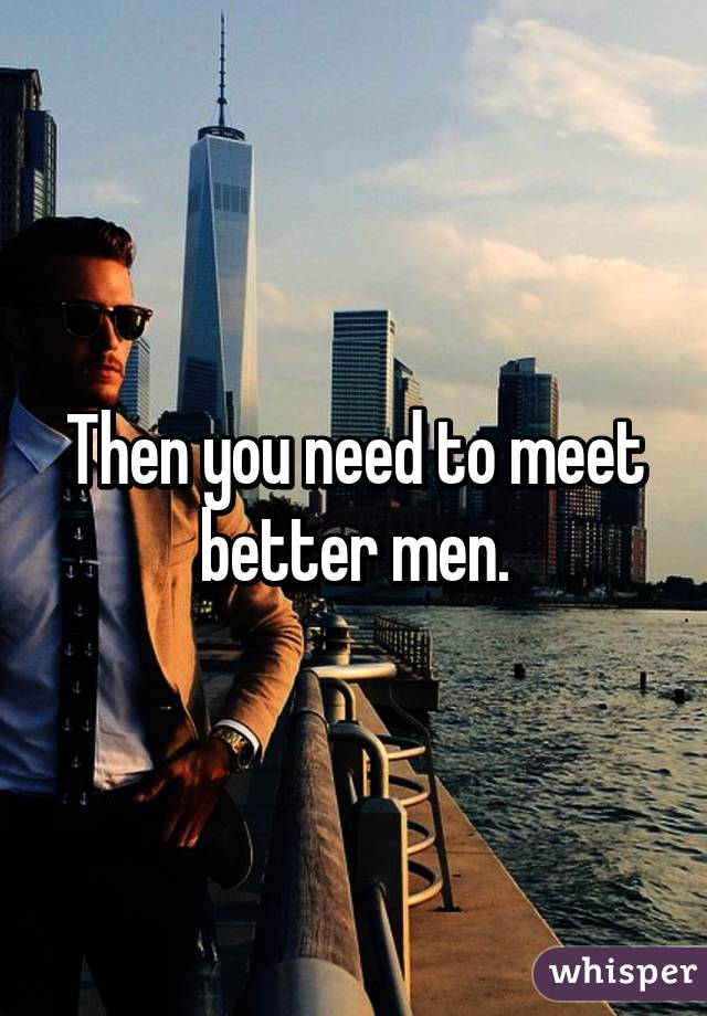 Then you need to meet better men.