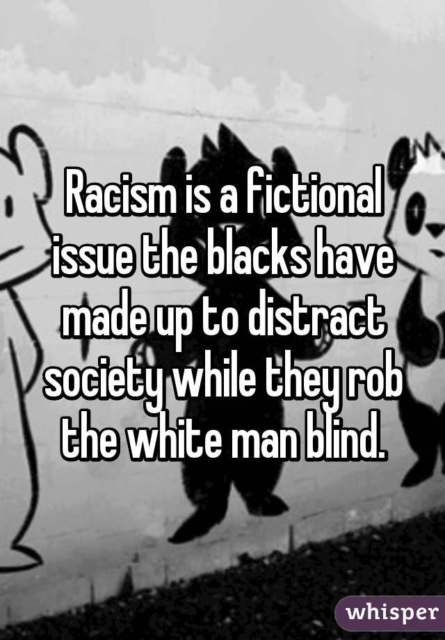 Racism is a fictional issue the blacks have made up to distract society while they rob the white man blind.