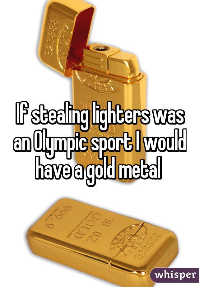 If stealing lighters was an Olympic sport I would have a gold metal 