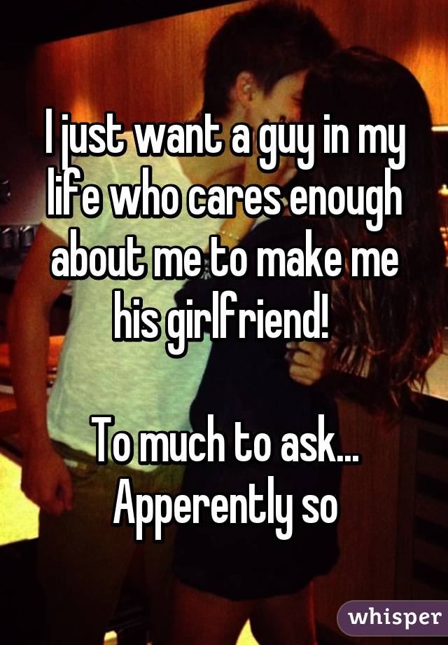 I just want a guy in my life who cares enough about me to make me his girlfriend! 

To much to ask... Apperently so