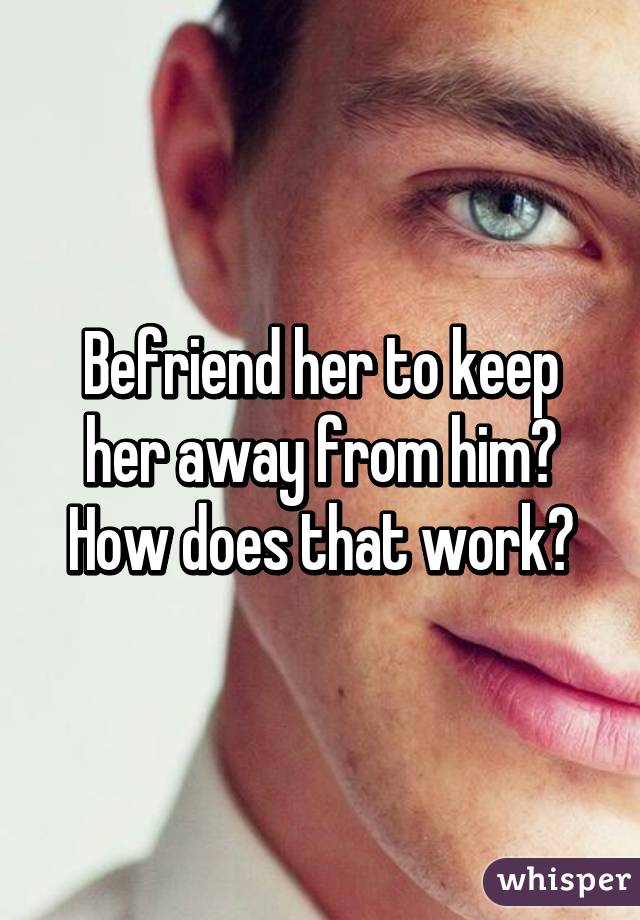 Befriend her to keep her away from him?
How does that work?