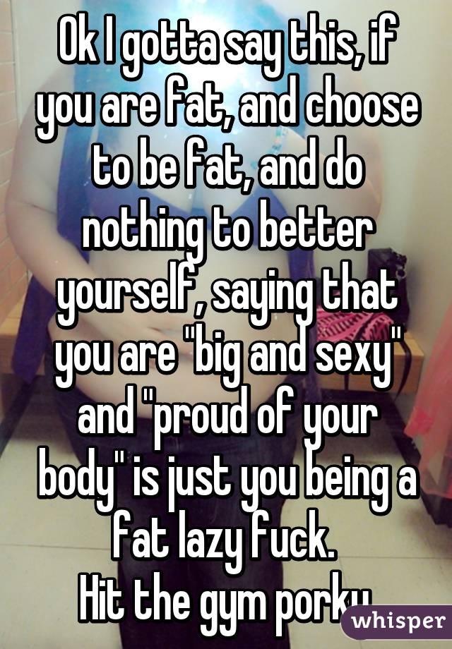 Ok I gotta say this, if you are fat, and choose to be fat, and do nothing to better yourself, saying that you are "big and sexy" and "proud of your body" is just you being a fat lazy fuck. 
Hit the gym porky.