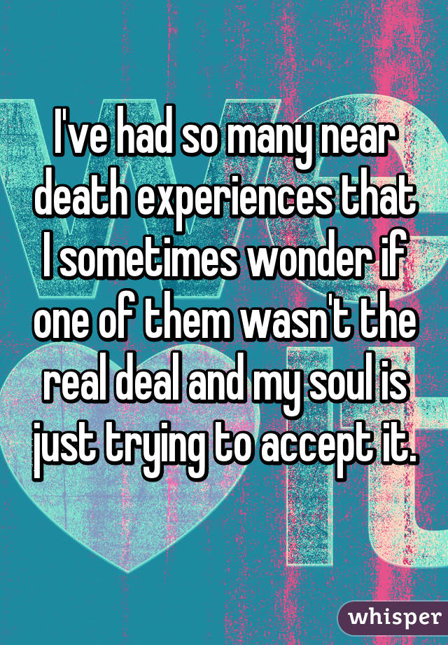 I've had so many near death experiences that I sometimes wonder if one of them wasn't the real deal and my soul is just trying to accept it. 