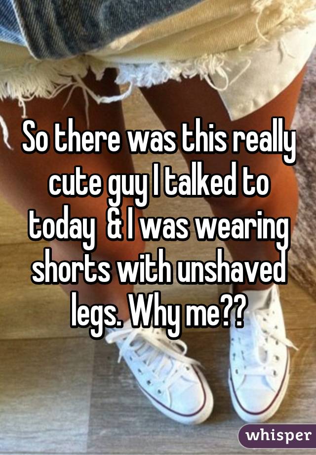 So there was this really cute guy I talked to today  & I was wearing shorts with unshaved legs. Why me??