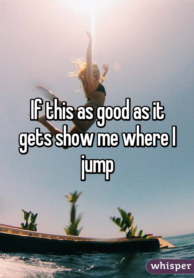 If this as good as it gets show me where I jump