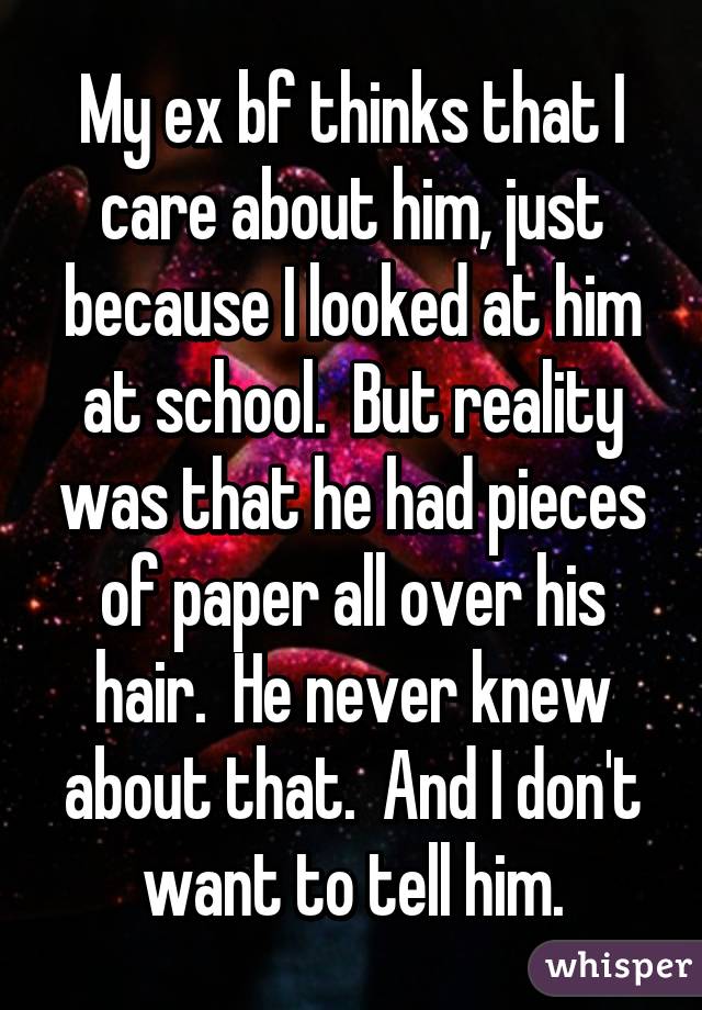 My ex bf thinks that I care about him, just because I looked at him at school.  But reality was that he had pieces of paper all over his hair.  He never knew about that.  And I don't want to tell him.