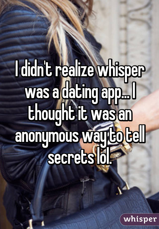 I didn't realize whisper was a dating app... I thought it was an anonymous way to tell secrets lol.