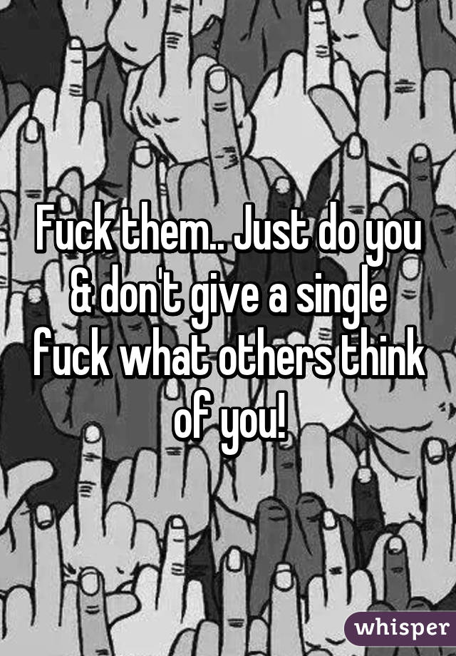 Fuck them.. Just do you & don't give a single fuck what others think of you!