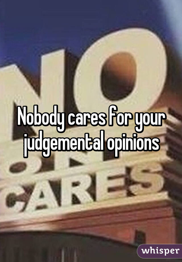 Nobody cares for your judgemental opinions