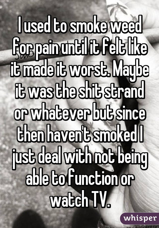 I used to smoke weed for pain until it felt like it made it worst. Maybe it was the shit strand or whatever but since then haven't smoked I just deal with not being able to function or watch TV.