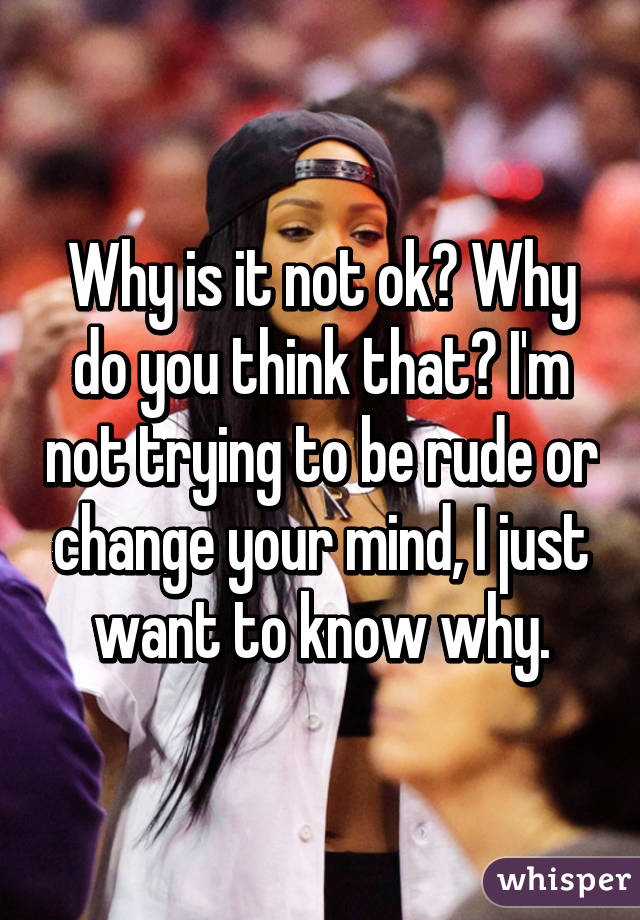 Why is it not ok? Why do you think that? I'm not trying to be rude or change your mind, I just want to know why.