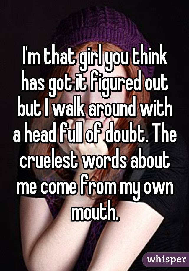 I'm that girl you think has got it figured out but I walk around with a head full of doubt. The cruelest words about me come from my own mouth.