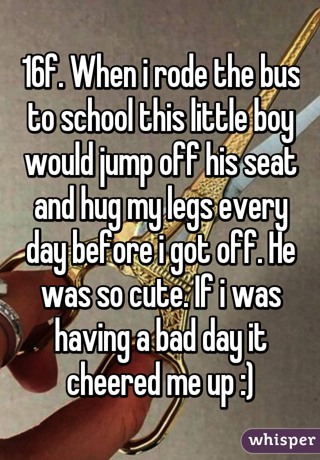 16f. When i rode the bus to school this little boy would jump off his seat and hug my legs every day before i got off. He was so cute. If i was having a bad day it cheered me up :)