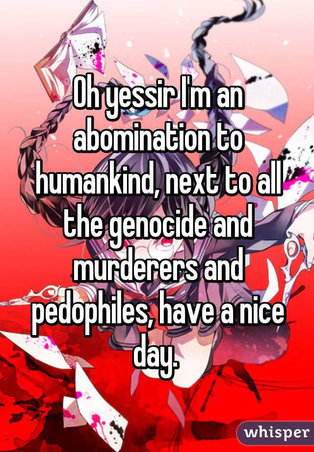 Oh yessir I'm an abomination to humankind, next to all the genocide and murderers and pedophiles, have a nice day. 