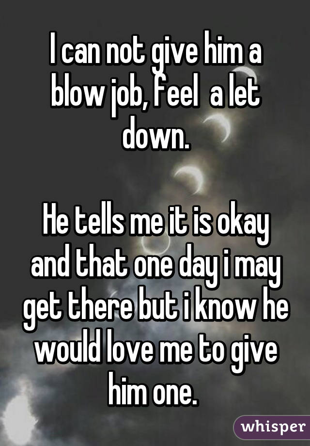 I can not give him a blow job, feel  a let down.

He tells me it is okay and that one day i may get there but i know he would love me to give him one. 