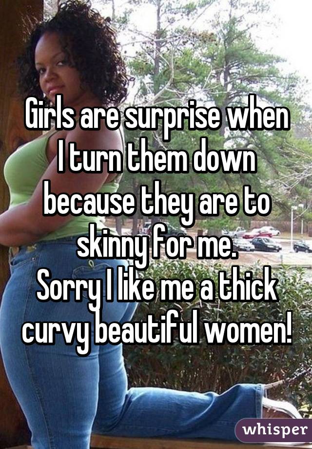 Girls are surprise when I turn them down because they are to skinny for me.
Sorry I like me a thick curvy beautiful women!