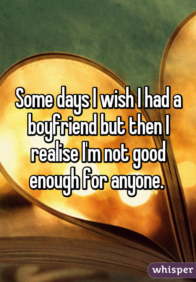 Some days I wish I had a boyfriend but then I realise I'm not good enough for anyone. 