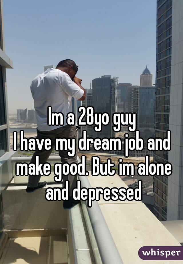 Im a 28yo guy
I have my dream job and make good. But im alone and depressed