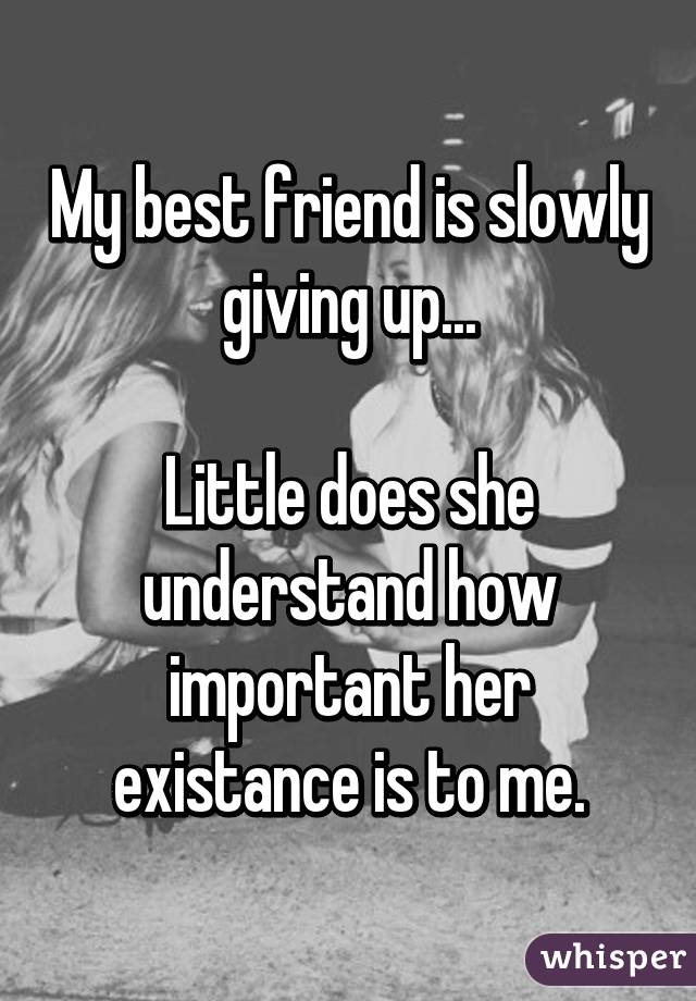 My best friend is slowly giving up...

Little does she understand how important her existance is to me.