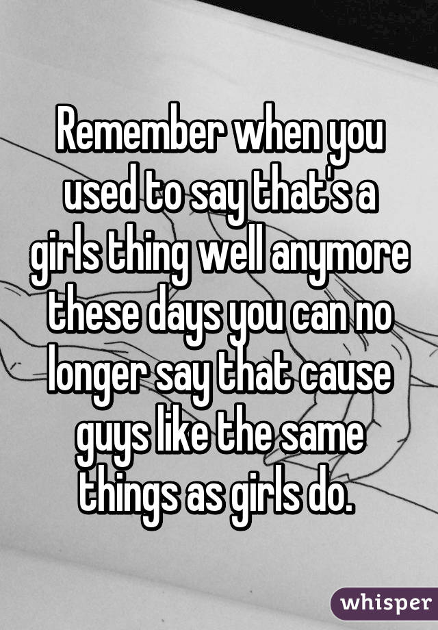 Remember when you used to say that's a girls thing well anymore these days you can no longer say that cause guys like the same things as girls do. 