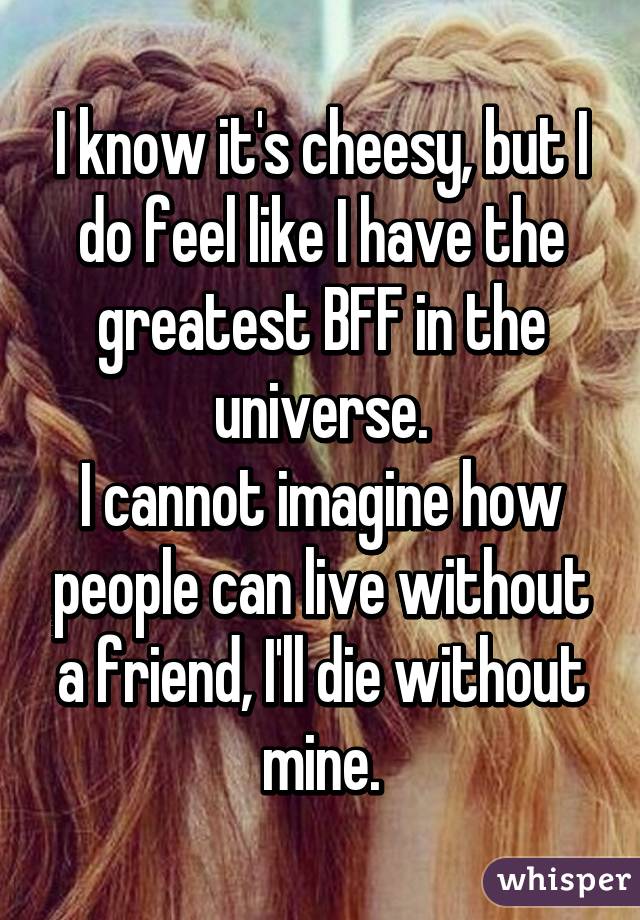 I know it's cheesy, but I do feel like I have the greatest BFF in the universe.
I cannot imagine how people can live without a friend, I'll die without mine.