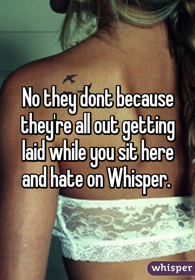 No they dont because they're all out getting laid while you sit here and hate on Whisper. 