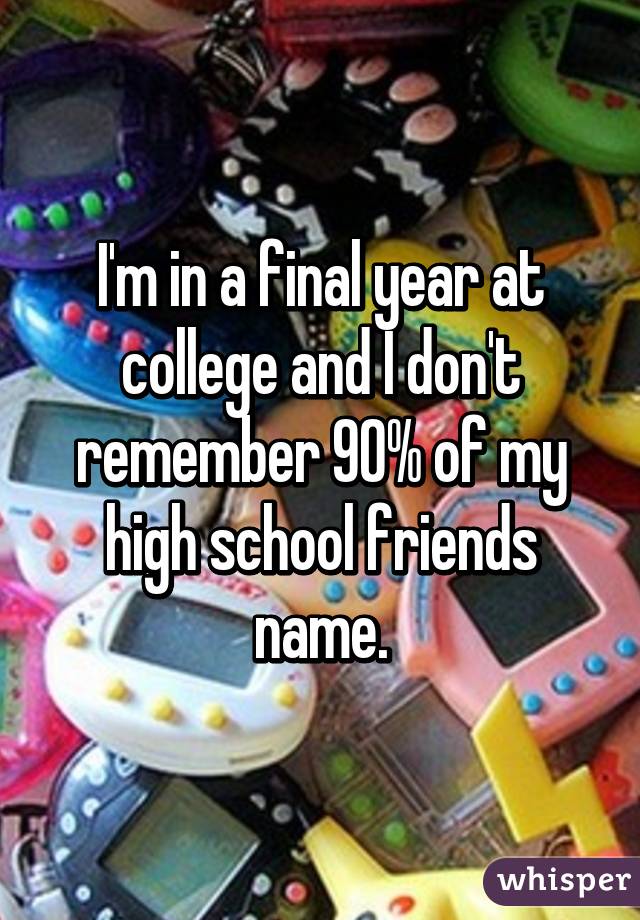 I'm in a final year at college and I don't remember 90% of my high school friends name.