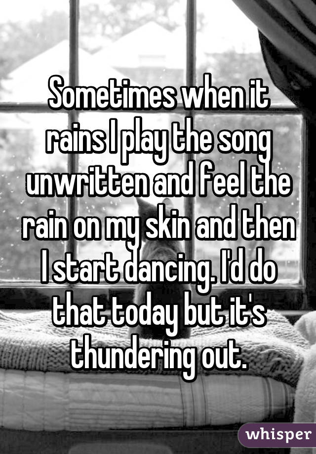 Sometimes when it rains I play the song unwritten and feel the rain on my skin and then I start dancing. I'd do that today but it's thundering out.