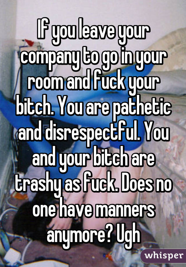 If you leave your company to go in your room and fuck your bitch. You are pathetic and disrespectful. You and your bitch are trashy as fuck. Does no one have manners anymore? Ugh