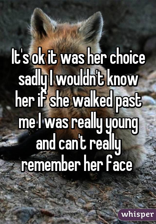 It's ok it was her choice sadly I wouldn't know her if she walked past me I was really young and can't really remember her face 