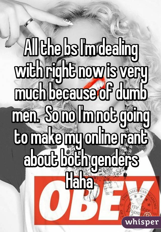 All the bs I'm dealing with right now is very much because of dumb men.  So no I'm not going to make my online rant about both genders Haha 