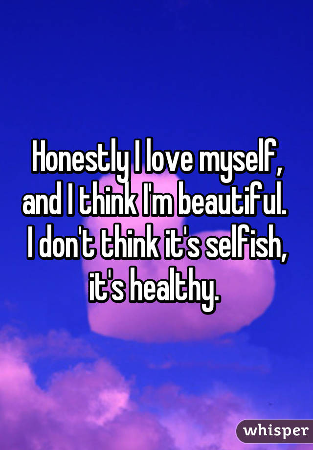 Honestly I love myself, and I think I'm beautiful. 
I don't think it's selfish, it's healthy. 