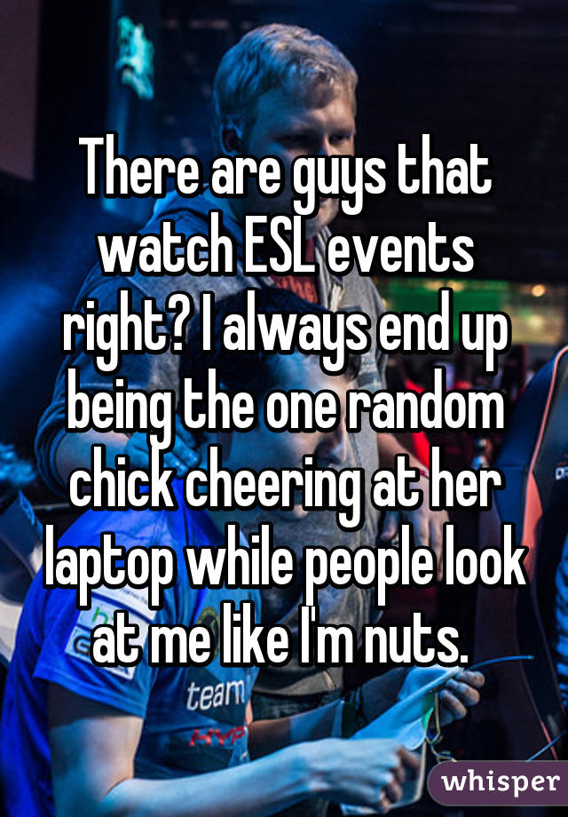 There are guys that watch ESL events right? I always end up being the one random chick cheering at her laptop while people look at me like I'm nuts. 