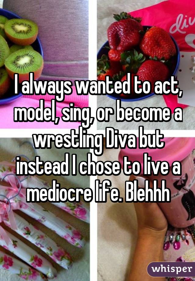 I always wanted to act, model, sing, or become a wrestling Diva but instead I chose to live a mediocre life. Blehhh