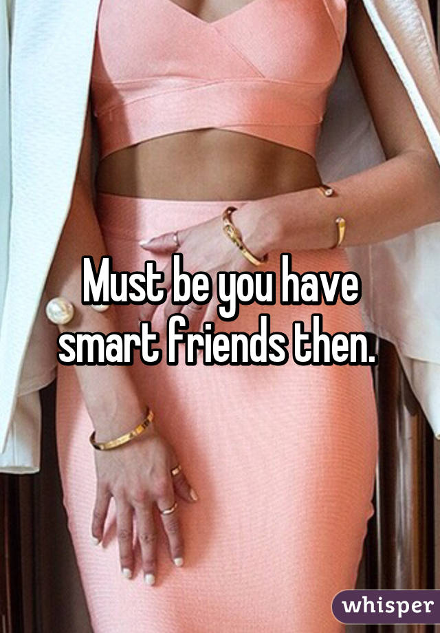 Must be you have smart friends then. 