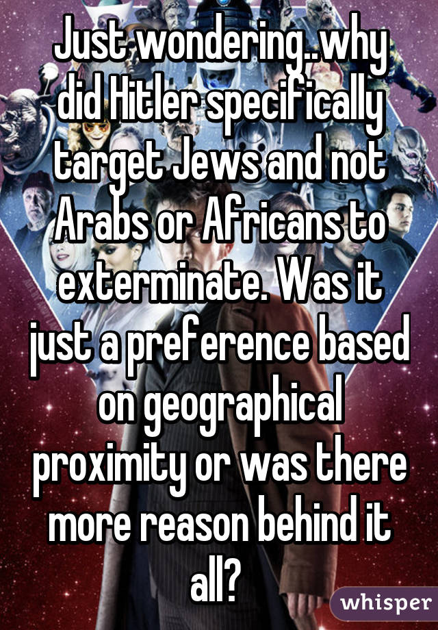 Just wondering..why did Hitler specifically target Jews and not Arabs or Africans to exterminate. Was it just a preference based on geographical proximity or was there more reason behind it all? 